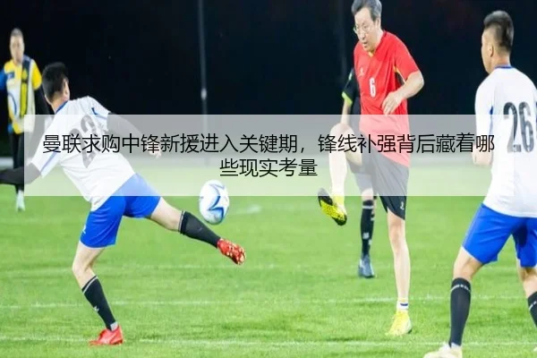 曼联求购中锋新援进入关键期，锋线补强背后藏着哪些现实考量 | aiyouxi
