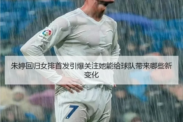 朱婷回归女排首发引爆关注她能给球队带来哪些新变化 - aiyouxi